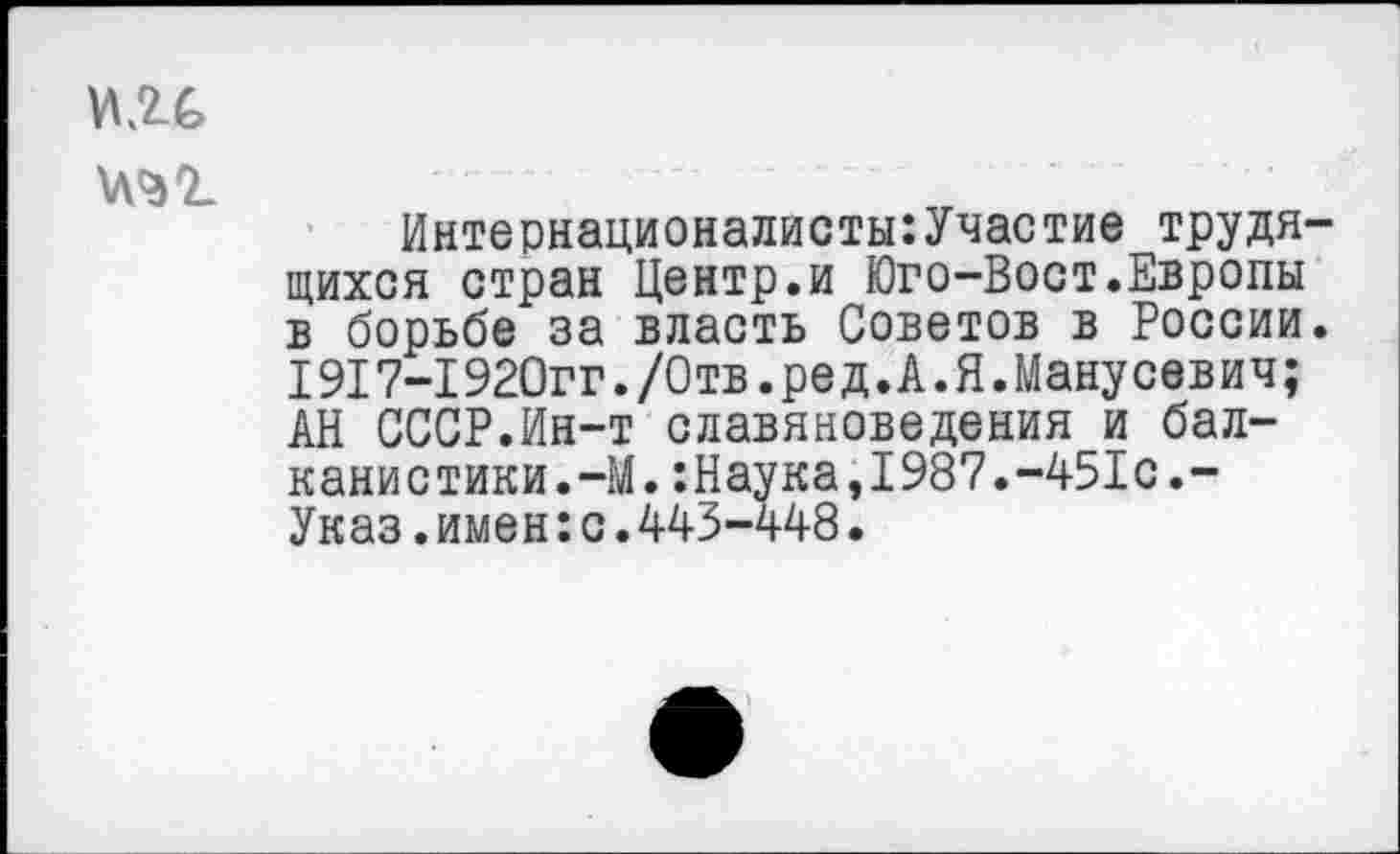 ﻿К2Х т
Интернационалисты:Участие трудящихся стран Центр.и Юго-Вост.Европы в борьбе за власть Советов в России. 1917-1920гг./Отв.ред.А.Я.Манусевич; АН СССР.Ин-т славяноведения и балканистики.-М. :Наука,1987.-451с.-Указ.имен:с.443-448.